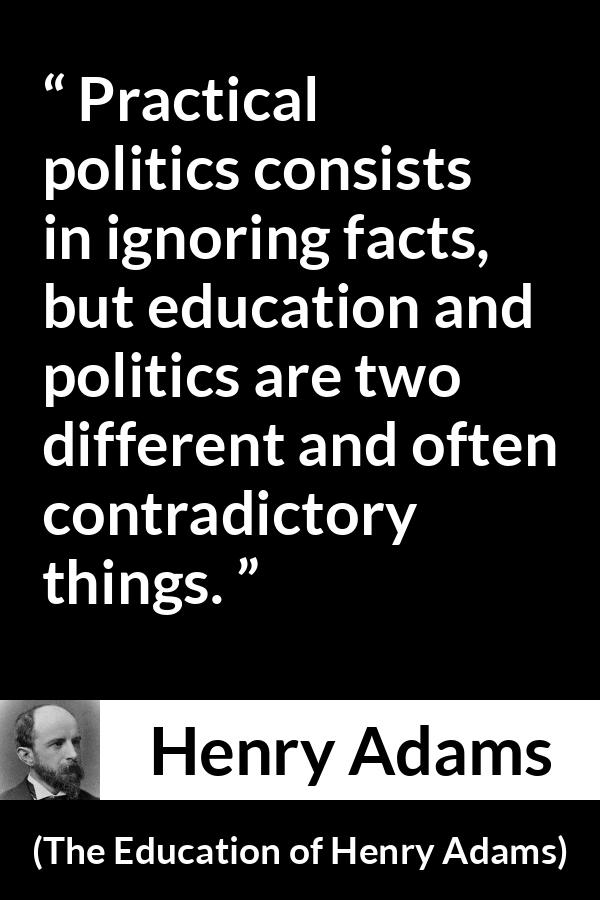 Henry Adams quote about politics from The Education of Henry Adams - Practical politics consists in ignoring facts, but education and politics are two different and often contradictory things.