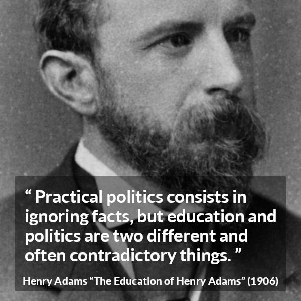 Henry Adams quote about politics from The Education of Henry Adams - Practical politics consists in ignoring facts, but education and politics are two different and often contradictory things.