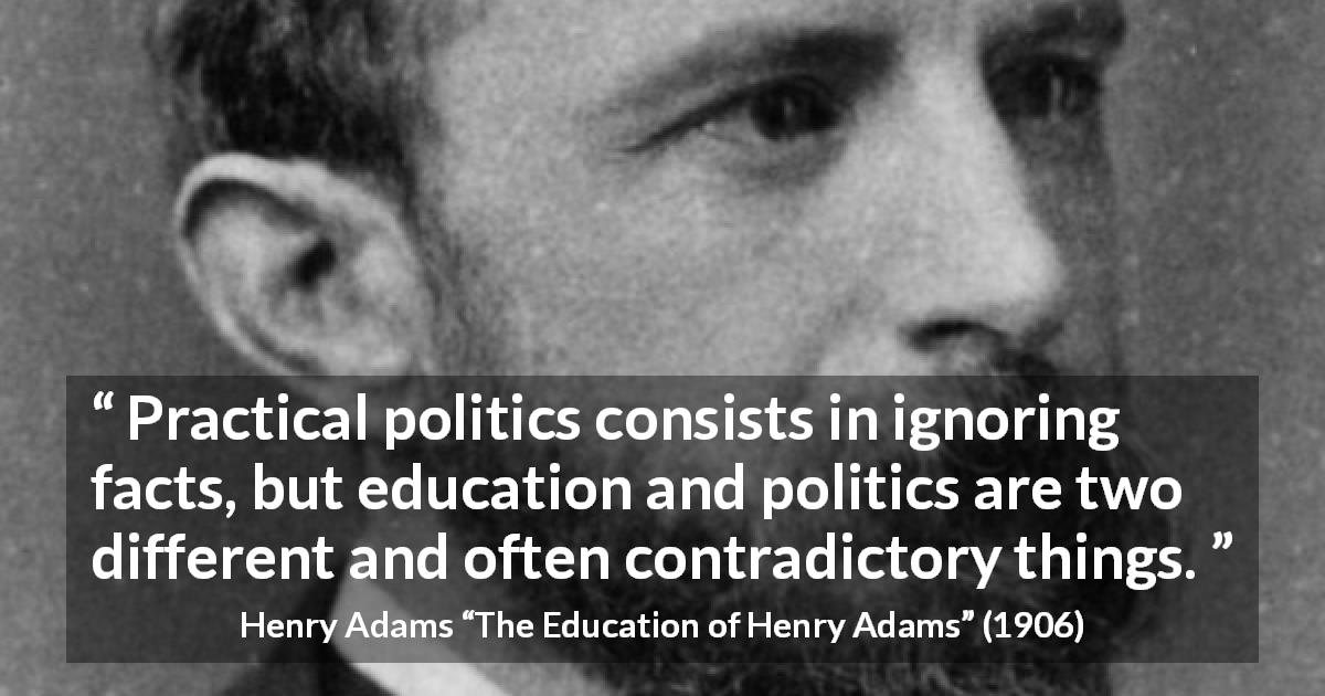 Henry Adams quote about politics from The Education of Henry Adams - Practical politics consists in ignoring facts, but education and politics are two different and often contradictory things.