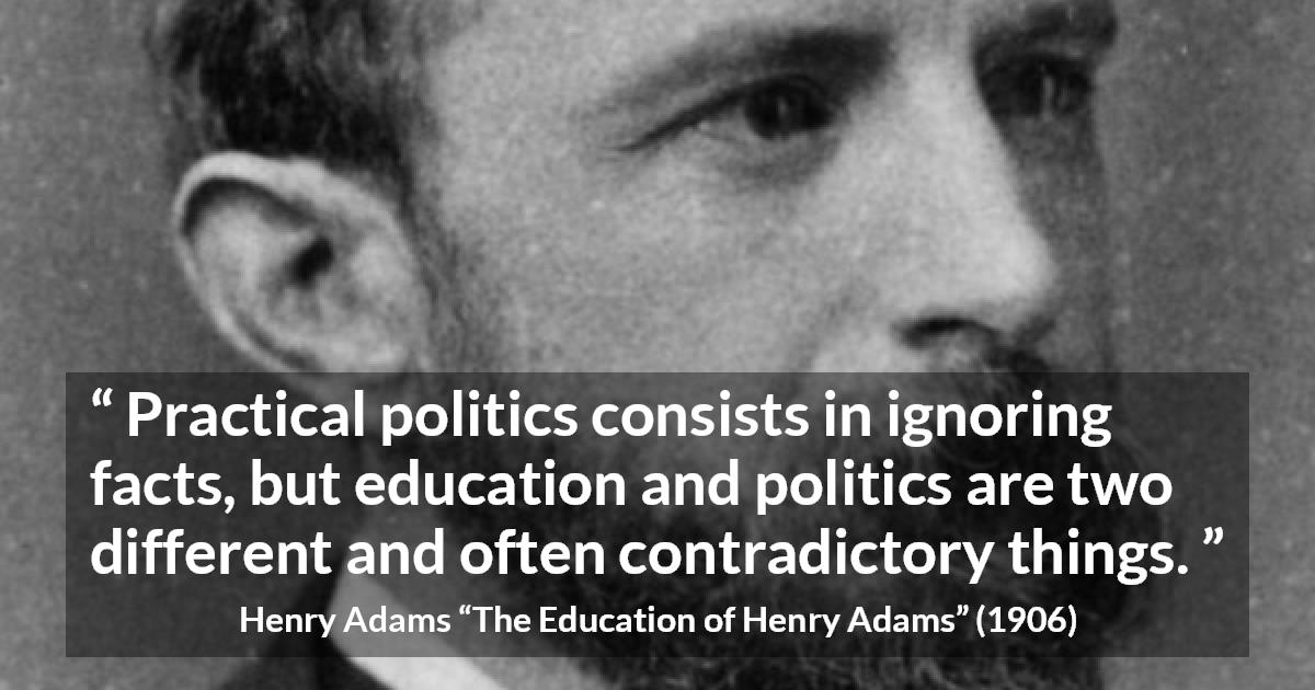 Henry Adams quote about politics from The Education of Henry Adams - Practical politics consists in ignoring facts, but education and politics are two different and often contradictory things.