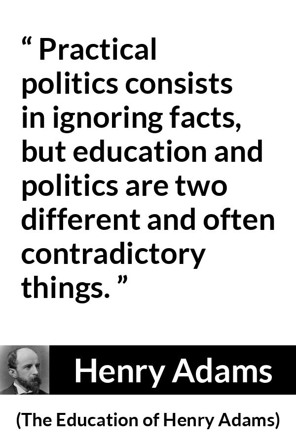 Henry Adams quote about politics from The Education of Henry Adams - Practical politics consists in ignoring facts, but education and politics are two different and often contradictory things.