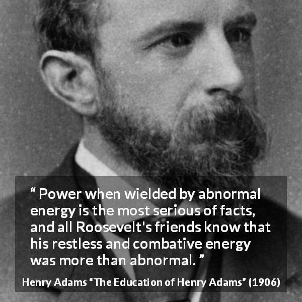 Henry Adams quote about power from The Education of Henry Adams - Power when wielded by abnormal energy is the most serious of facts, and all Roosevelt's friends know that his restless and combative energy was more than abnormal.