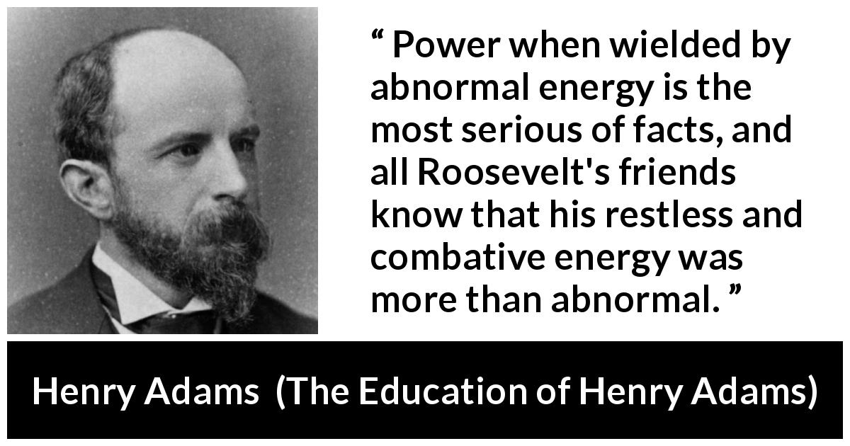 Henry Adams quote about power from The Education of Henry Adams - Power when wielded by abnormal energy is the most serious of facts, and all Roosevelt's friends know that his restless and combative energy was more than abnormal.