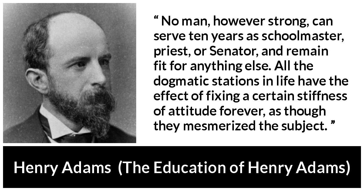 Henry Adams quote about strength from The Education of Henry Adams - No man, however strong, can serve ten years as schoolmaster, priest, or Senator, and remain fit for anything else. All the dogmatic stations in life have the effect of fixing a certain stiffness of attitude forever, as though they mesmerized the subject.