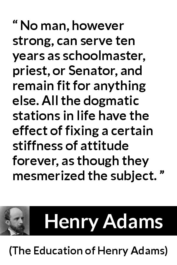 Henry Adams quote about strength from The Education of Henry Adams - No man, however strong, can serve ten years as schoolmaster, priest, or Senator, and remain fit for anything else. All the dogmatic stations in life have the effect of fixing a certain stiffness of attitude forever, as though they mesmerized the subject.