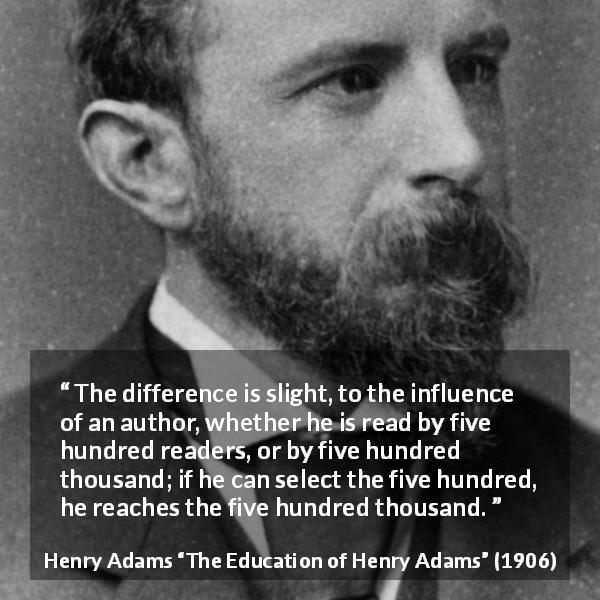 Henry Adams quote about writing from The Education of Henry Adams - The difference is slight, to the influence of an author, whether he is read by five hundred readers, or by five hundred thousand; if he can select the five hundred, he reaches the five hundred thousand.