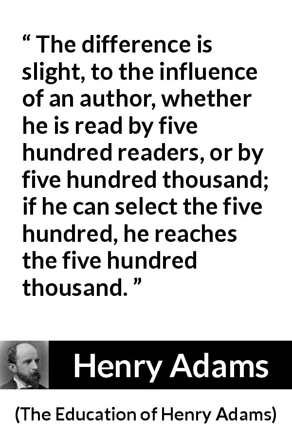 Henry Adams quote about writing from The Education of Henry Adams - The difference is slight, to the influence of an author, whether he is read by five hundred readers, or by five hundred thousand; if he can select the five hundred, he reaches the five hundred thousand.