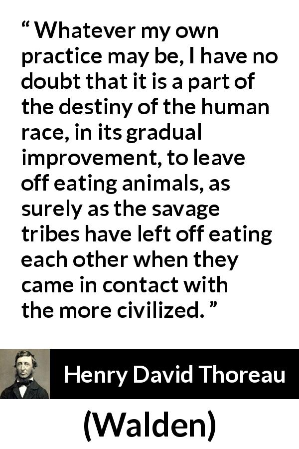 Henry David Thoreau quote about civilization from Walden - Whatever my own practice may be, I have no doubt that it is a part of the destiny of the human race, in its gradual improvement, to leave off eating animals, as surely as the savage tribes have left off eating each other when they came in contact with the more civilized.
