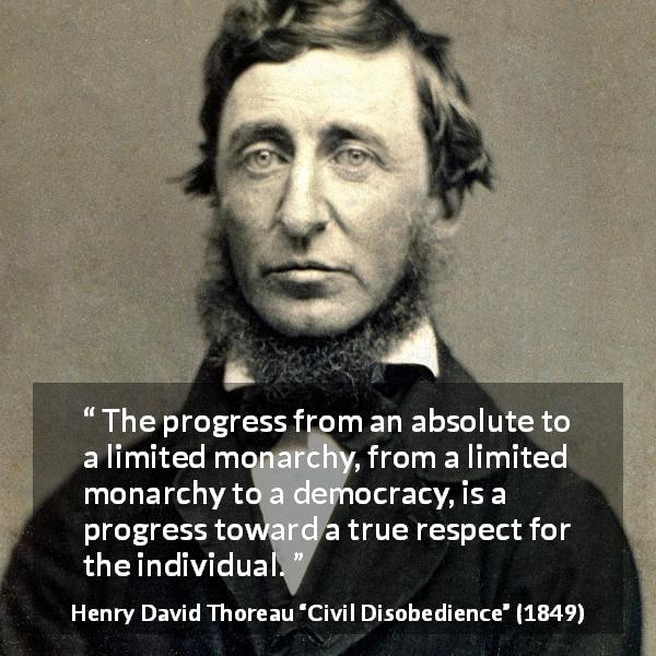 Henry David Thoreau quote about democracy from Civil Disobedience - The progress from an absolute to a limited monarchy, from a limited monarchy to a democracy, is a progress toward a true respect for the individual.