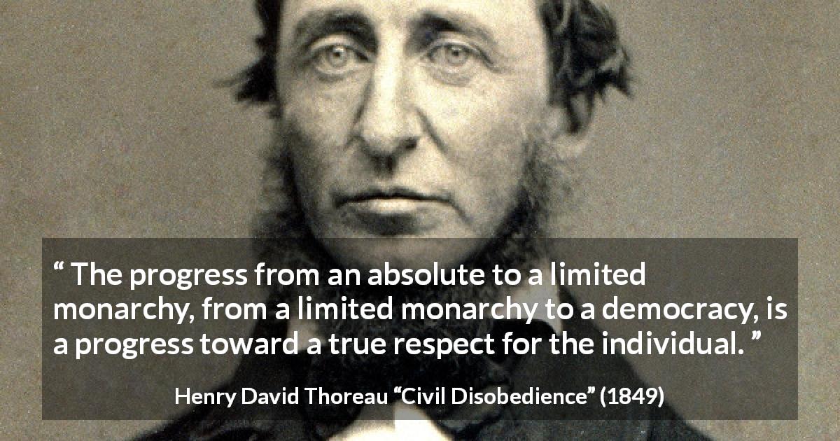 Henry David Thoreau quote about democracy from Civil Disobedience - The progress from an absolute to a limited monarchy, from a limited monarchy to a democracy, is a progress toward a true respect for the individual.