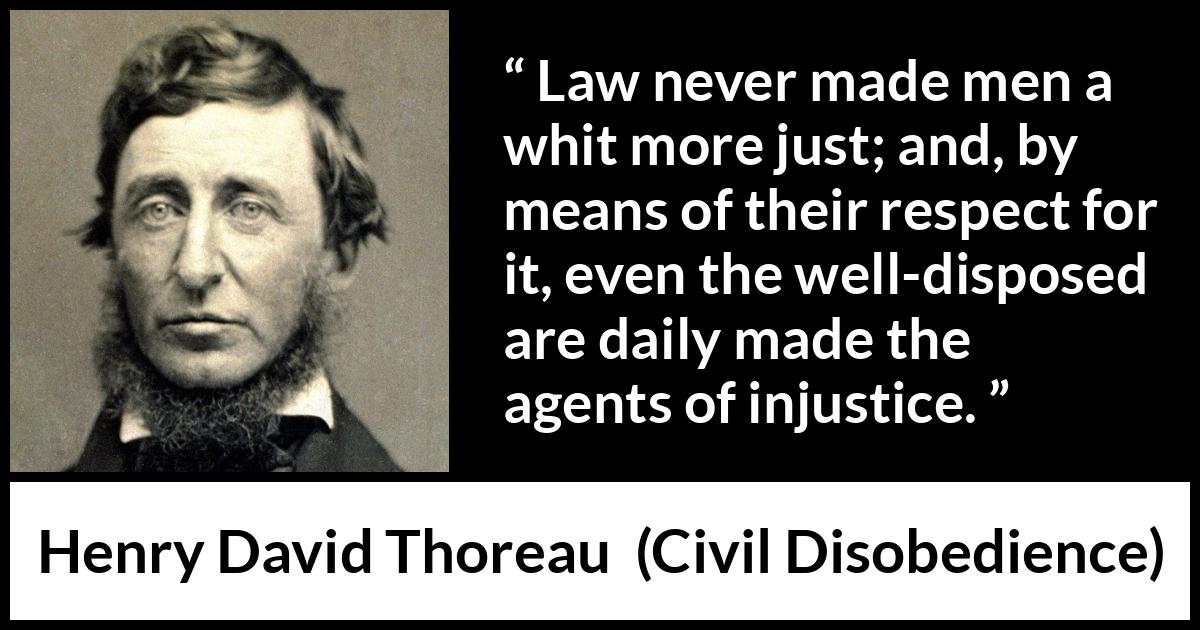 Henry David Thoreau quote about justice from Civil Disobedience - Law never made men a whit more just; and, by means of their respect for it, even the well-disposed are daily made the agents of injustice.