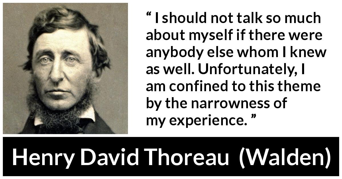 Henry David Thoreau quote about knowledge from Walden - I should not talk so much about myself if there were anybody else whom I knew as well. Unfortunately, I am confined to this theme by the narrowness of my experience.