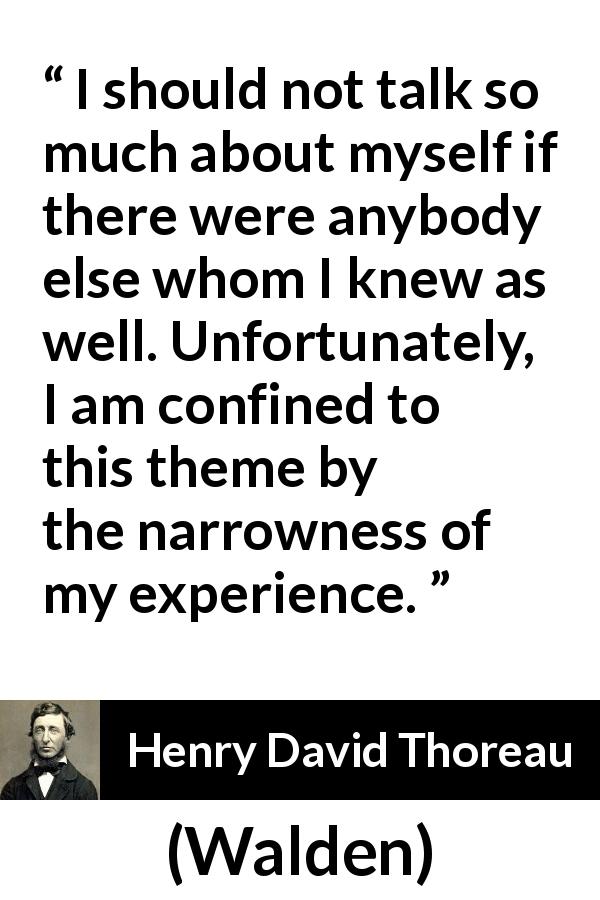 Henry David Thoreau quote about knowledge from Walden - I should not talk so much about myself if there were anybody else whom I knew as well. Unfortunately, I am confined to this theme by the narrowness of my experience.