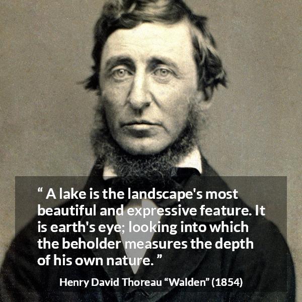 Henry David Thoreau quote about landscape from Walden - A lake is the landscape's most beautiful and expressive feature. It is earth's eye; looking into which the beholder measures the depth of his own nature.