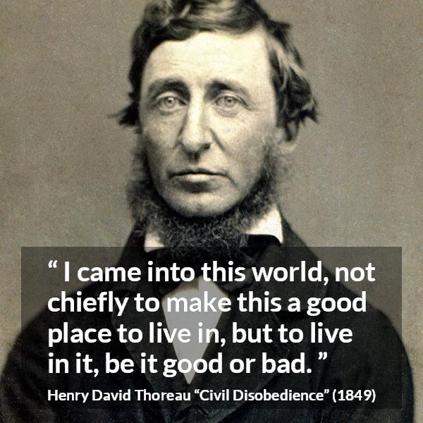 Henry David Thoreau quote about life from Civil Disobedience - I came into this world, not chiefly to make this a good place to live in, but to live in it, be it good or bad.