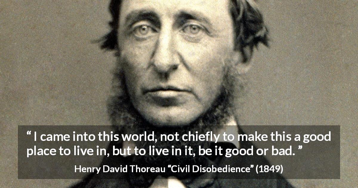 Henry David Thoreau quote about life from Civil Disobedience - I came into this world, not chiefly to make this a good place to live in, but to live in it, be it good or bad.