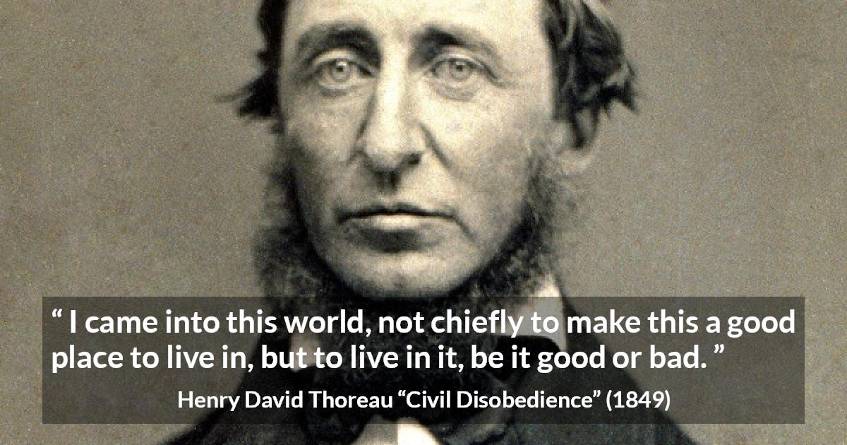 Henry David Thoreau quote about life from Civil Disobedience - I came into this world, not chiefly to make this a good place to live in, but to live in it, be it good or bad.