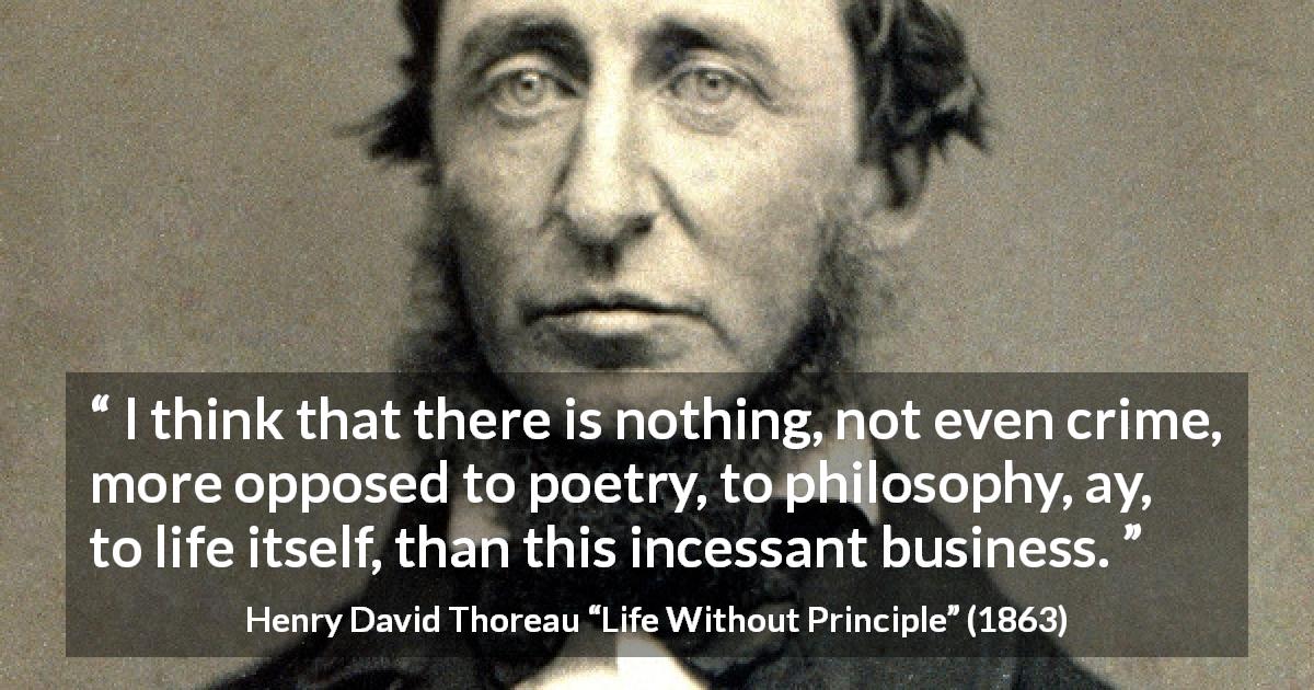 Henry David Thoreau quote about life from Life Without Principle - I think that there is nothing, not even crime, more opposed to poetry, to philosophy, ay, to life itself, than this incessant business.