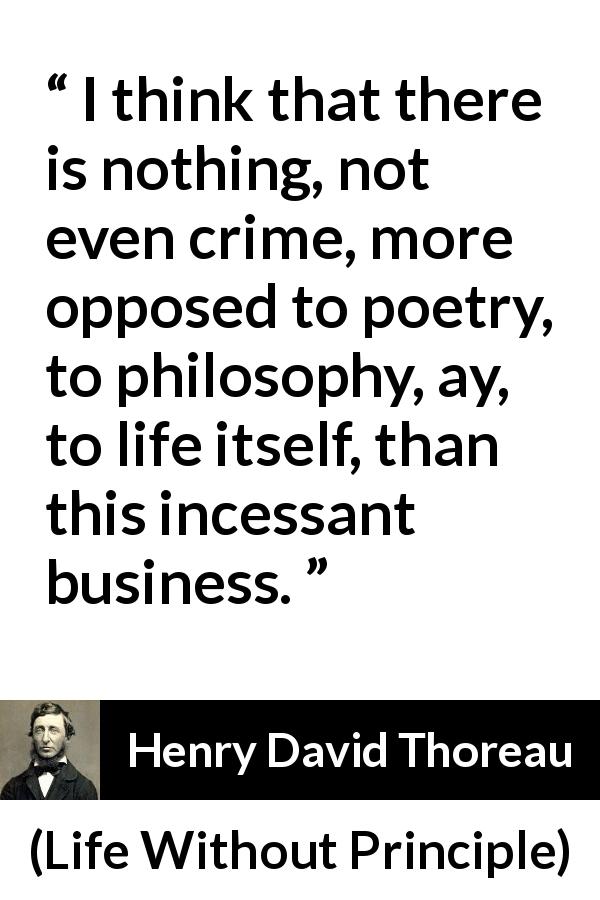 Henry David Thoreau quote about life from Life Without Principle - I think that there is nothing, not even crime, more opposed to poetry, to philosophy, ay, to life itself, than this incessant business.