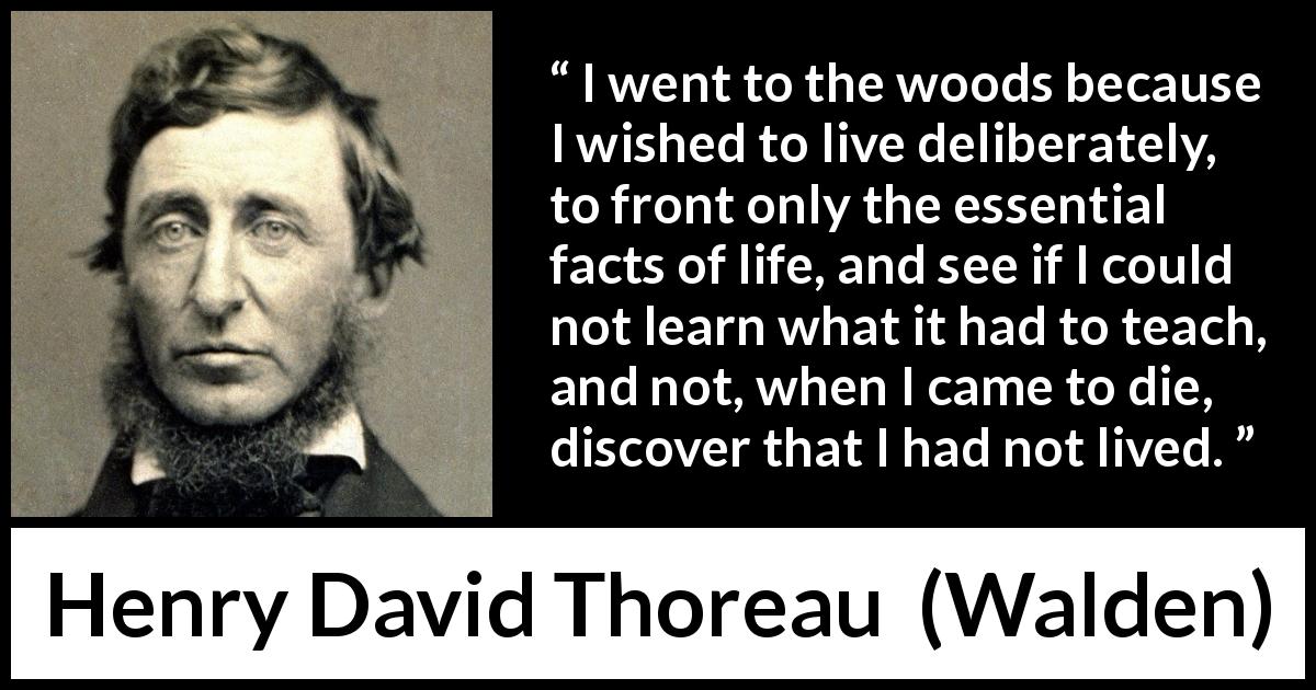 Henry David Thoreau quote about life from Walden - I went to the woods because I wished to live deliberately, to front only the essential facts of life, and see if I could not learn what it had to teach, and not, when I came to die, discover that I had not lived.