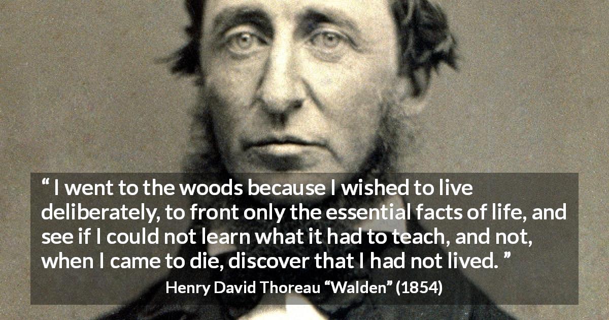 Henry David Thoreau quote about life from Walden - I went to the woods because I wished to live deliberately, to front only the essential facts of life, and see if I could not learn what it had to teach, and not, when I came to die, discover that I had not lived.