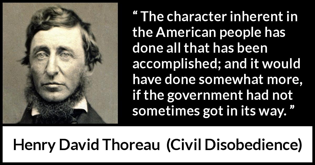 Henry David Thoreau quote about people from Civil Disobedience - The character inherent in the American people has done all that has been accomplished; and it would have done somewhat more, if the government had not sometimes got in its way.