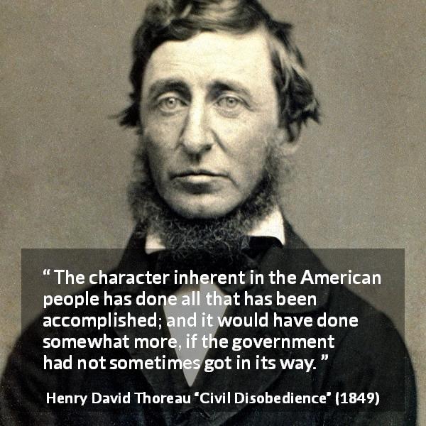 Henry David Thoreau quote about people from Civil Disobedience - The character inherent in the American people has done all that has been accomplished; and it would have done somewhat more, if the government had not sometimes got in its way.