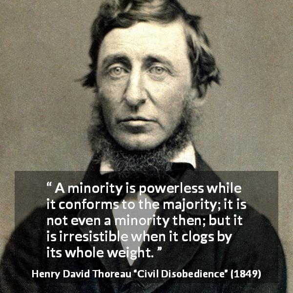 Henry David Thoreau quote about power from Civil Disobedience - A minority is powerless while it conforms to the majority; it is not even a minority then; but it is irresistible when it clogs by its whole weight.