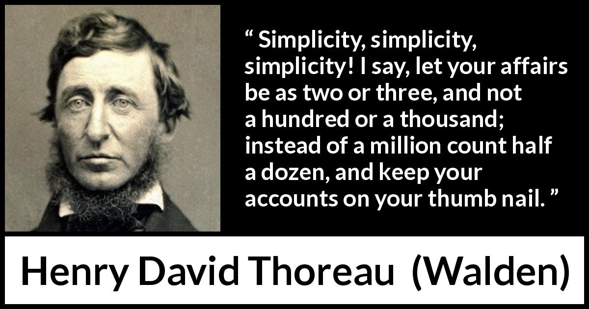 Henry David Thoreau quote about simplicity from Walden - Simplicity, simplicity, simplicity! I say, let your affairs be as two or three, and not a hundred or a thousand; instead of a million count half a dozen, and keep your accounts on your thumb nail.