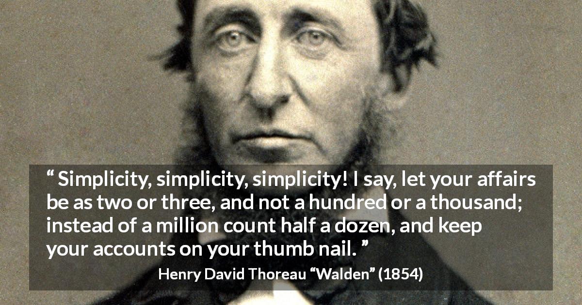 Henry David Thoreau quote about simplicity from Walden - Simplicity, simplicity, simplicity! I say, let your affairs be as two or three, and not a hundred or a thousand; instead of a million count half a dozen, and keep your accounts on your thumb nail.