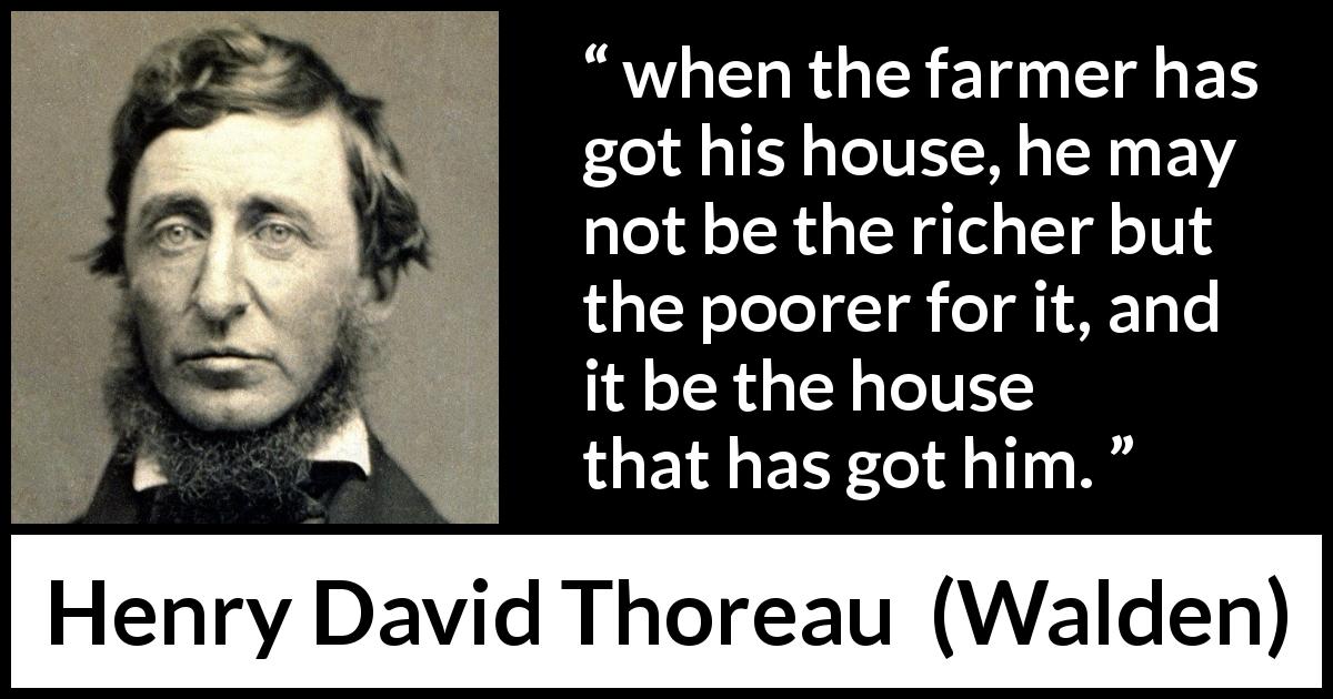 Henry David Thoreau quote about wealth from Walden - when the farmer has got his house, he may not be the richer but the poorer for it, and it be the house that has got him.