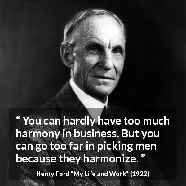 Henry Ford quote about business from My Life and Work - You can hardly have too much harmony in business. But you can go too far in picking men because they harmonize.