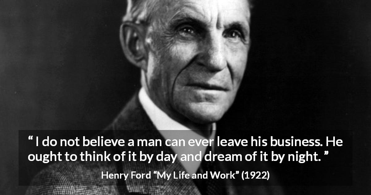 Henry Ford quote about business from My Life and Work - I do not believe a man can ever leave his business. He ought to think of it by day and dream of it by night.
