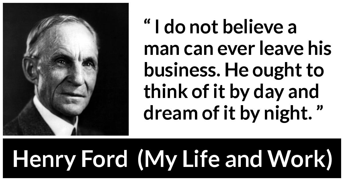 Henry Ford quote about business from My Life and Work - I do not believe a man can ever leave his business. He ought to think of it by day and dream of it by night.
