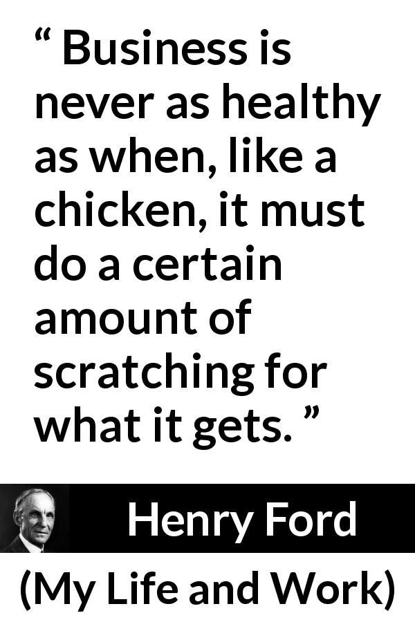 Henry Ford quote about business from My Life and Work - Business is never as healthy as when, like a chicken, it must do a certain amount of scratching for what it gets.