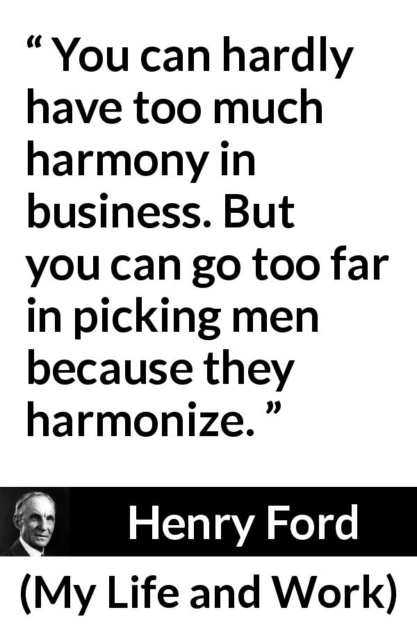 Henry Ford quote about business from My Life and Work - You can hardly have too much harmony in business. But you can go too far in picking men because they harmonize.