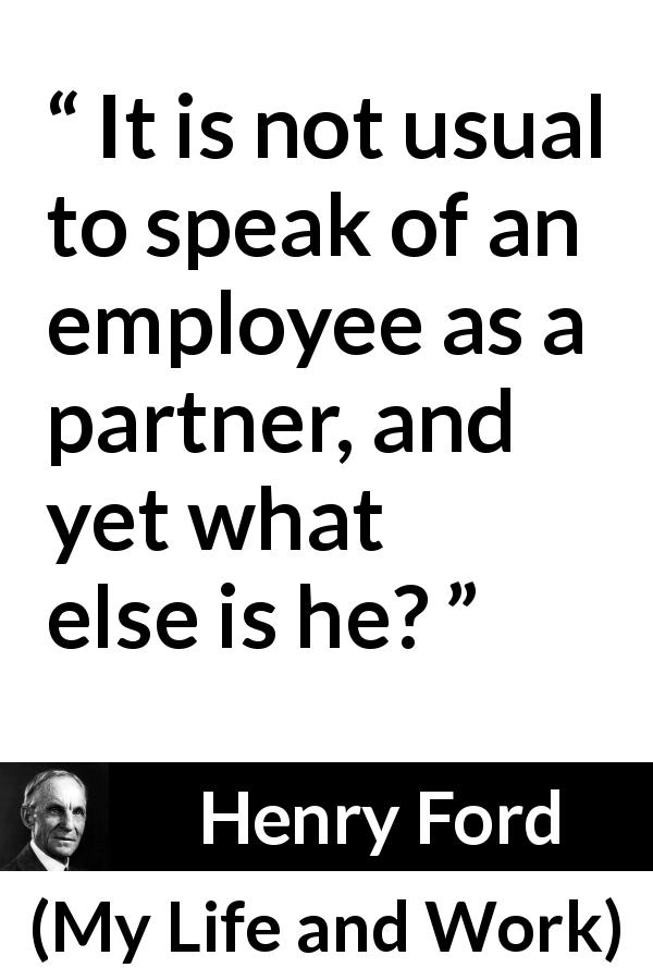 Henry Ford quote about employee from My Life and Work - It is not usual to speak of an employee as a partner, and yet what else is he?