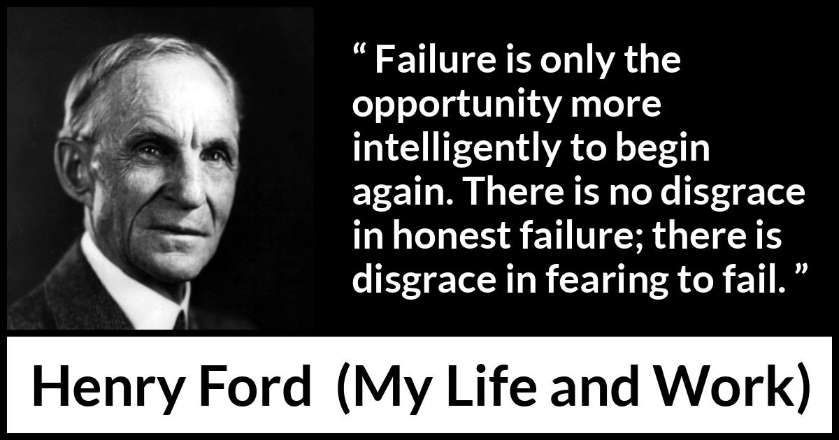 Henry Ford quote about fear from My Life and Work - Failure is only the opportunity more intelligently to begin again. There is no disgrace in honest failure; there is disgrace in fearing to fail.