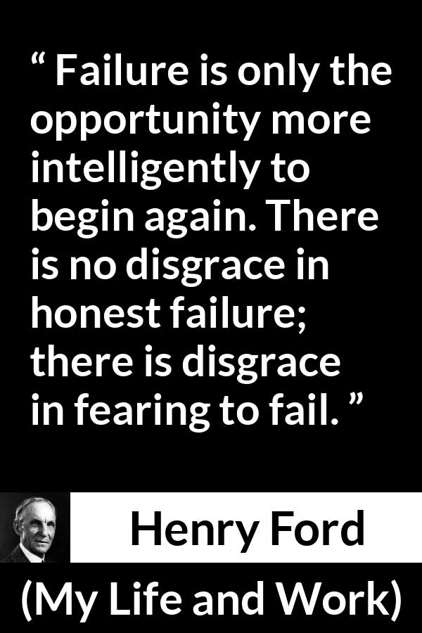 Henry Ford quote about fear from My Life and Work - Failure is only the opportunity more intelligently to begin again. There is no disgrace in honest failure; there is disgrace in fearing to fail.