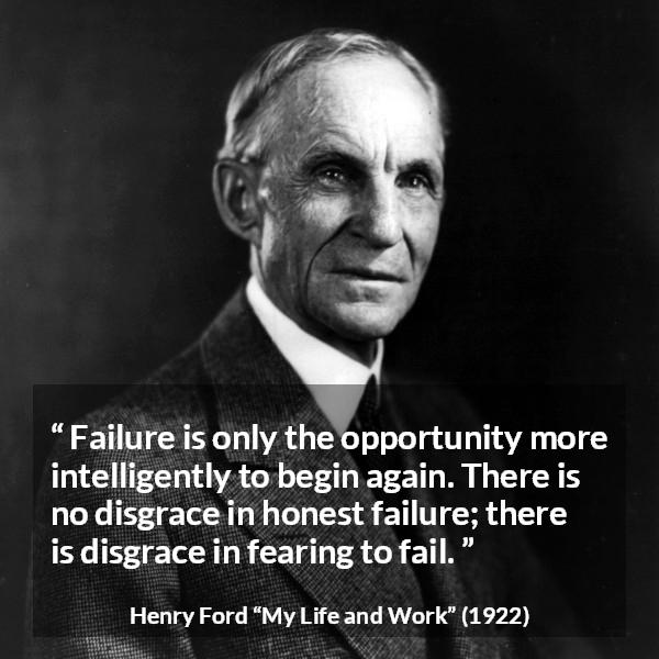 Henry Ford quote about fear from My Life and Work - Failure is only the opportunity more intelligently to begin again. There is no disgrace in honest failure; there is disgrace in fearing to fail.