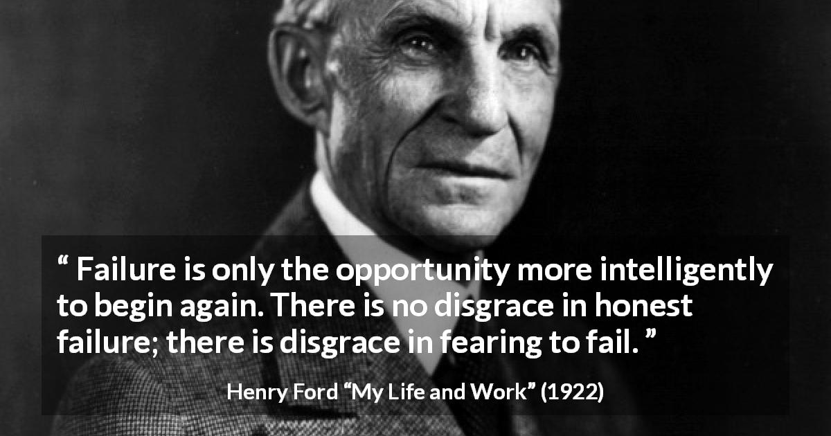 Henry Ford quote about fear from My Life and Work - Failure is only the opportunity more intelligently to begin again. There is no disgrace in honest failure; there is disgrace in fearing to fail.