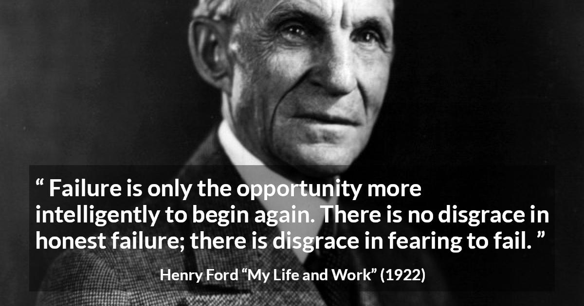 Henry Ford quote about fear from My Life and Work - Failure is only the opportunity more intelligently to begin again. There is no disgrace in honest failure; there is disgrace in fearing to fail.