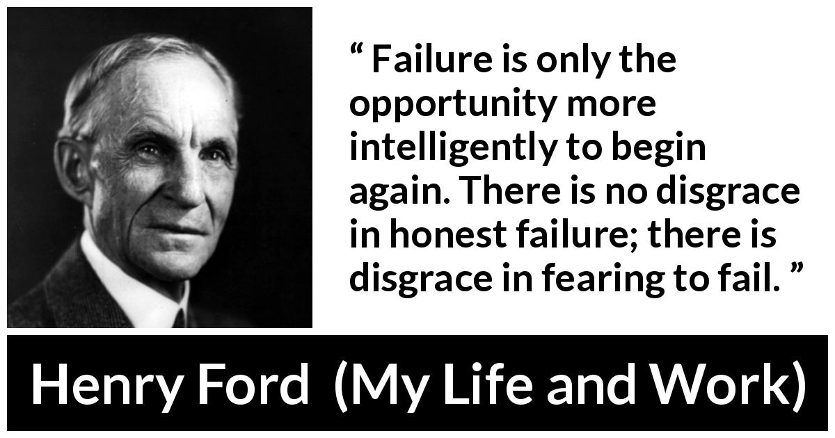 Henry Ford quote about fear from My Life and Work - Failure is only the opportunity more intelligently to begin again. There is no disgrace in honest failure; there is disgrace in fearing to fail.