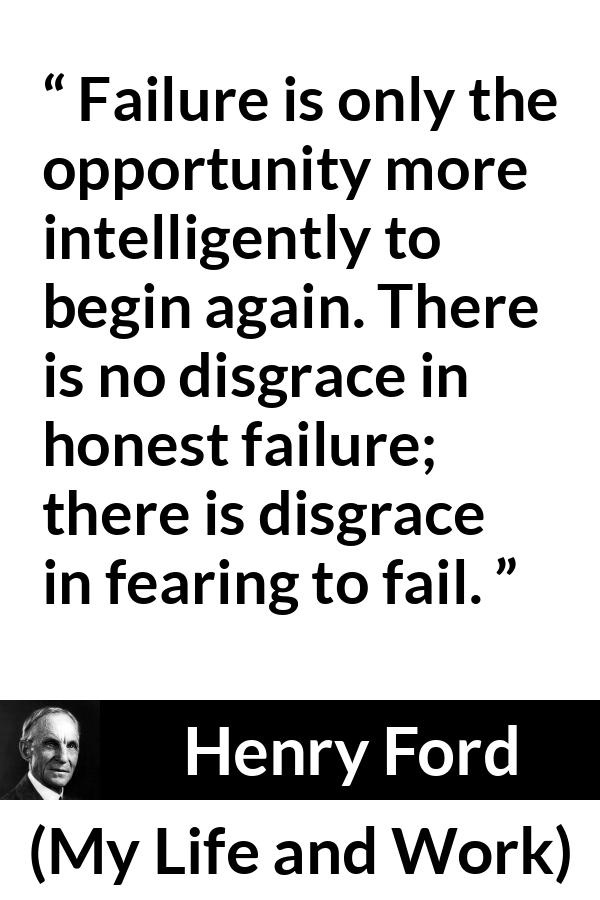 Henry Ford quote about fear from My Life and Work - Failure is only the opportunity more intelligently to begin again. There is no disgrace in honest failure; there is disgrace in fearing to fail.