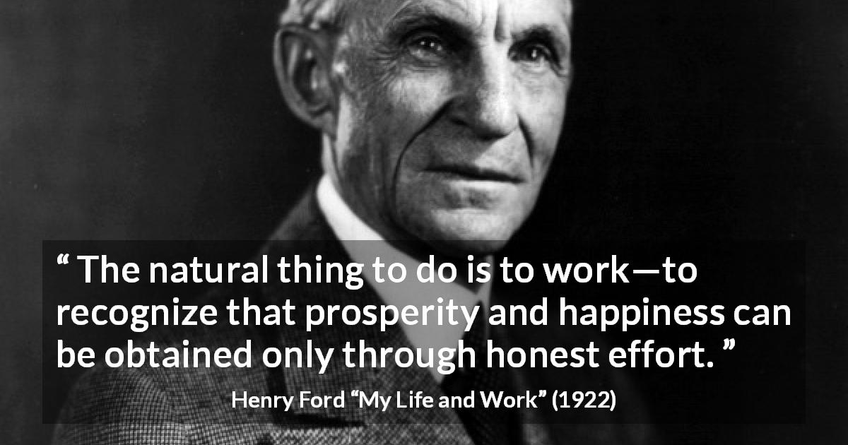 Henry Ford quote about happiness from My Life and Work - The natural thing to do is to work—to recognize that prosperity and happiness can be obtained only through honest effort.