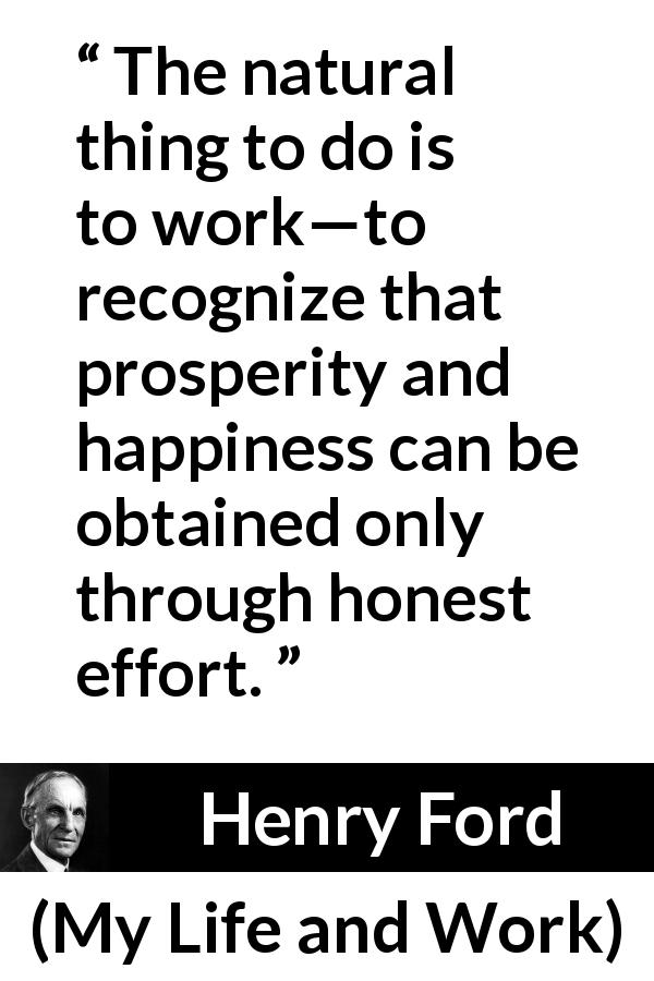 Henry Ford quote about happiness from My Life and Work - The natural thing to do is to work—to recognize that prosperity and happiness can be obtained only through honest effort.