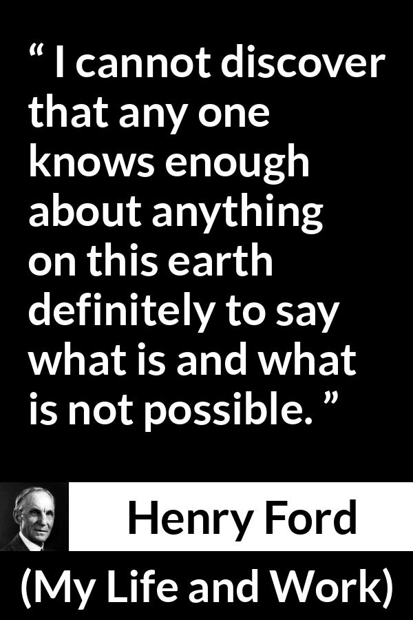 Henry Ford quote about knowledge from My Life and Work - I cannot discover that any one knows enough about anything on this earth definitely to say what is and what is not possible.