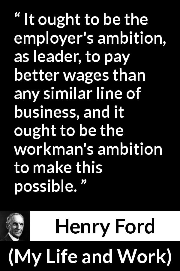 Henry Ford quote about leadership from My Life and Work - It ought to be the employer's ambition, as leader, to pay better wages than any similar line of business, and it ought to be the workman's ambition to make this possible.