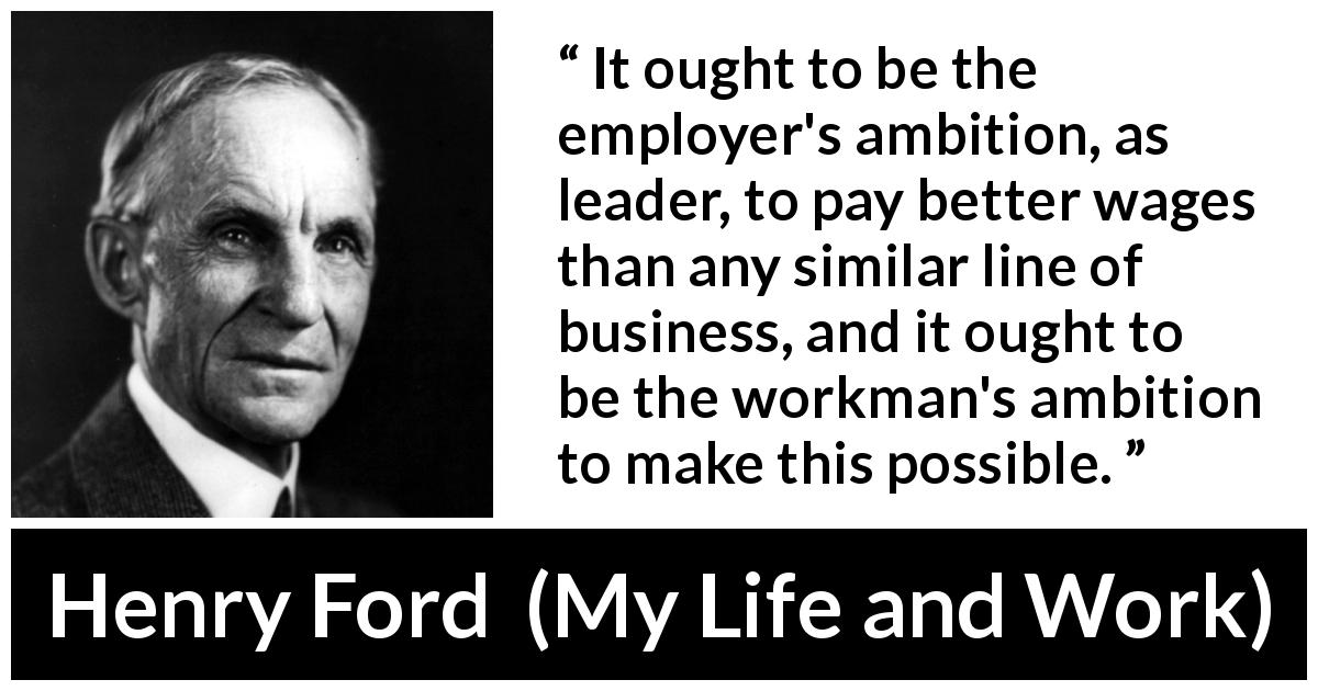 Henry Ford quote about leadership from My Life and Work - It ought to be the employer's ambition, as leader, to pay better wages than any similar line of business, and it ought to be the workman's ambition to make this possible.