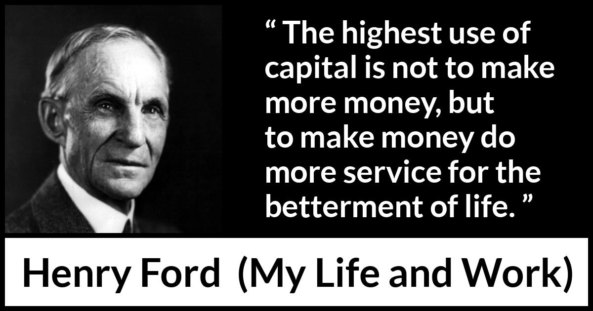 Henry Ford quote about life from My Life and Work - The highest use of capital is not to make more money, but to make money do more service for the betterment of life.